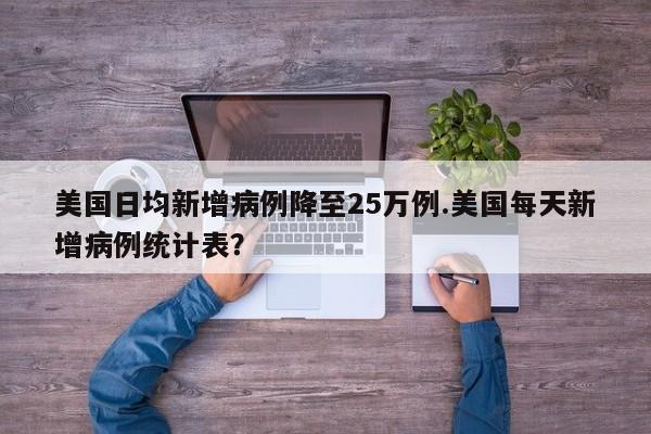 美国日均新增病例降至25万例.美国每天新增病例统计表?