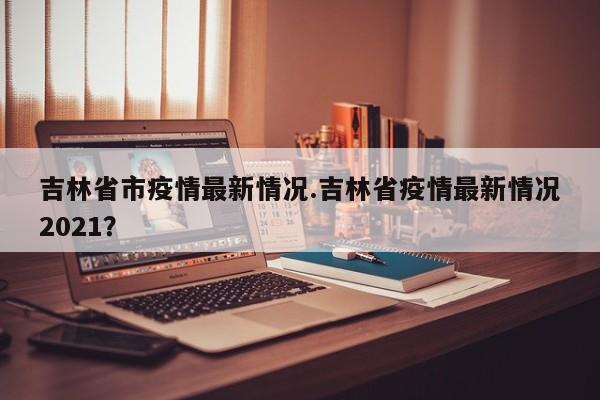 吉林省市疫情最新情况.吉林省疫情最新情况2021?