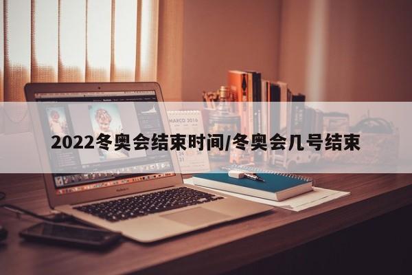 2022冬奥会结束时间/冬奥会几号结束