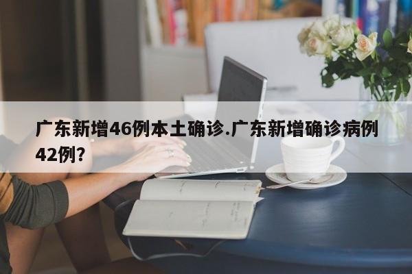 广东新增46例本土确诊.广东新增确诊病例42例?