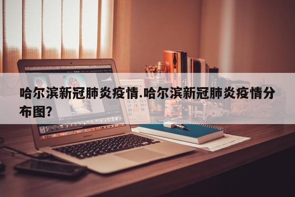 哈尔滨新冠肺炎疫情.哈尔滨新冠肺炎疫情分布图?