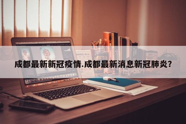 成都最新新冠疫情.成都最新消息新冠肺炎?