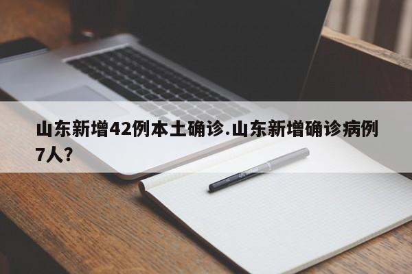 山东新增42例本土确诊.山东新增确诊病例7人?