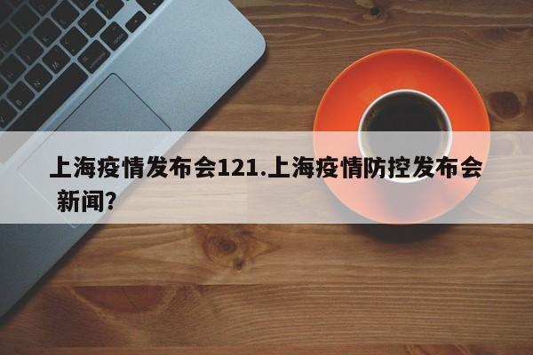 上海疫情发布会121.上海疫情防控发布会 新闻?